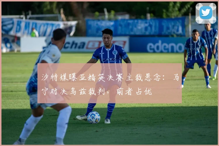 沙特媒曝亚精英决赛主裁悬念：马宁对决乌兹裁判，前者占优