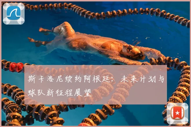 斯卡洛尼续约阿根廷:未来计划与球队新征程展望