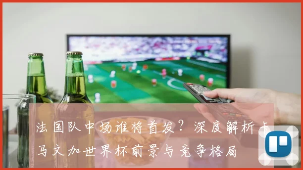 法国队中场谁将首发？深度解析卡马文加世界杯前景与竞争格局