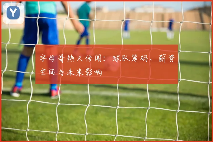 字母哥热火传闻：球队筹码、薪资空间与未来影响