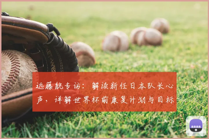 远藤航专访：解读新任日本队长心声，详解世界杯前康复计划与目标