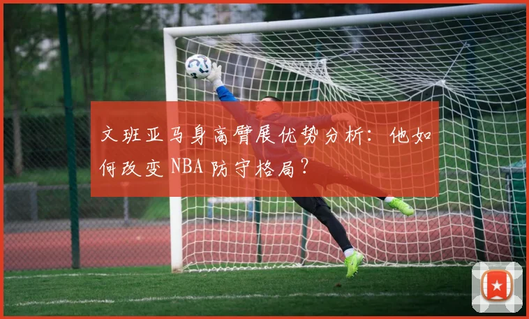 文班亚马身高臂展优势分析:他如何改变 NBA 防守格局?