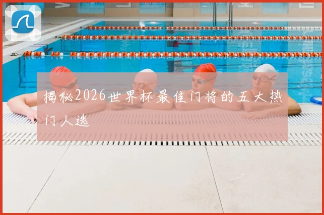 揭秘2026世界杯最佳门将的五大热门人选