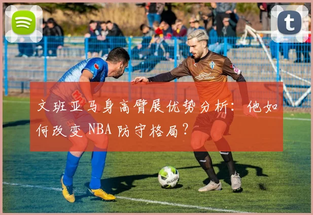 文班亚马身高臂展优势分析:他如何改变 NBA 防守格局?