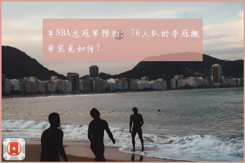 年NBA总冠军预测:76人队的夺冠概率究竟如何?