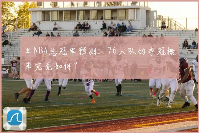 年NBA总冠军预测:76人队的夺冠概率究竟如何?
