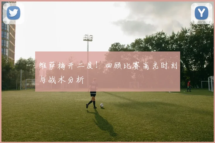 维萨梅开二度!回顾比赛高光时刻与战术分析