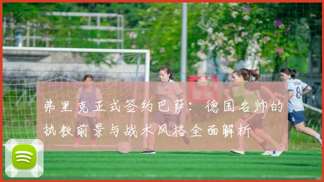 弗里克正式签约巴萨：德国名帅的执教前景与战术风格全面解析