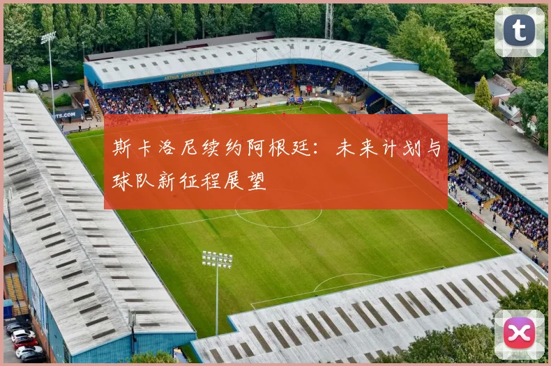 斯卡洛尼续约阿根廷：未来计划与球队新征程展望