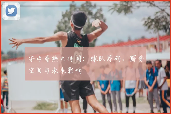 字母哥热火传闻：球队筹码、薪资空间与未来影响