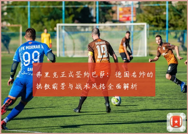 弗里克正式签约巴萨:德国名帅的执教前景与战术风格全面解析