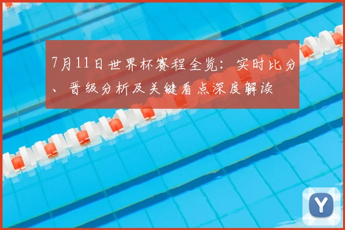 7月11日世界杯赛程全览：实时比分、晋级分析及关键看点深度解读