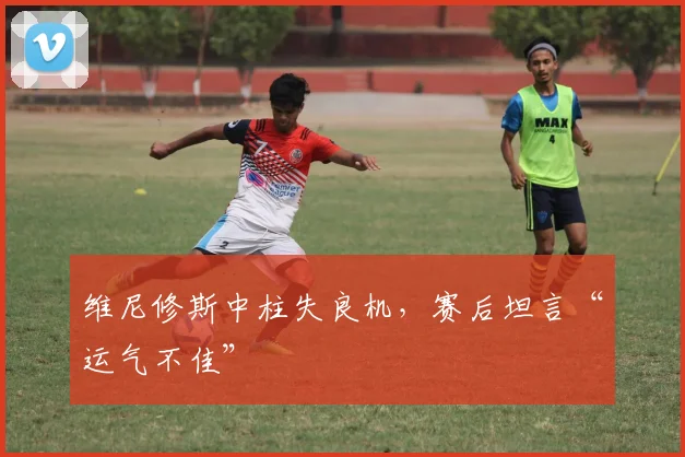 维尼修斯中柱失良机,赛后坦言“运气不佳”