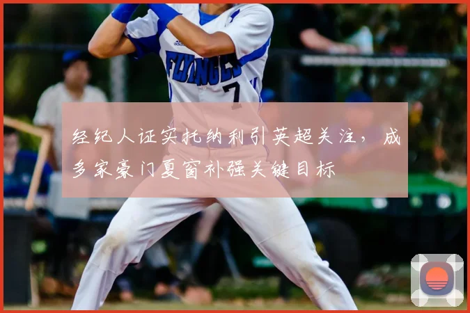 经纪人证实托纳利引英超关注,成多家豪门夏窗补强关键目标